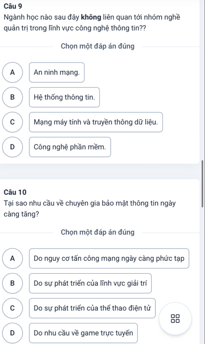 Ngành học nào sau đây không liên quan tới nhóm nghề
quản trị trong lĩnh vực công nghệ thông tin??
Chọn một đáp án đúng
A An ninh mạng.
B Hệ thống thông tin.
C Mạng máy tính và truyền thông dữ liệu.
D Công nghệ phần mềm.
Câu 10
Tại sao nhu cầu về chuyên gia bảo mật thông tin ngày
càng tǎng?
Chọn một đáp án đúng
A Do nguy cơ tấn công mạng ngày càng phức tạp
B Do sự phát triển của lĩnh vực giải trí
C Do sự phát triển của thể thao điện tử
D Do nhu cầu về game trực tuyến