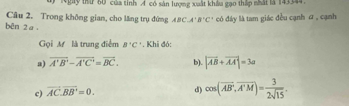 Ngày thứ 80 của tỉnh A có sản lượng xuất khâu gạo thập nhất là 143344.
Câu 2. Trong không gian, cho lăng trụ đứng ABC, A'B'C' có đáy là tam giác đều cạnh a , cạnh
bên 2 a.
Gọi M là trung điểm B'C'. Khi đó:
a) vector A'B'-vector A'C'=vector BC. |vector AB+vector AA|=3a
b).
c) vector AC.vector BB'=0.
d) cos (overline AB,overline A'M)= 3/2sqrt(15) .