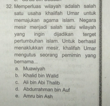 Memperluas wilayah adalah salah
satu usaha khalifah Umar untuk
memajukan agama islam. Negara
mesir menjadi salah satu wilayah
yang €£ ingin dijadikan terget
pertumbuhan islam. Untuk berhasil
menaklukkan mesir, khalifah Umar
mengutus seorang pemimin yang
bernama...
a. Muawiyah
b. Khalid bin Walid
c. Ali bin Abi Thalib
d. Abdurrahman bin Auf
e. Amru bin Ash