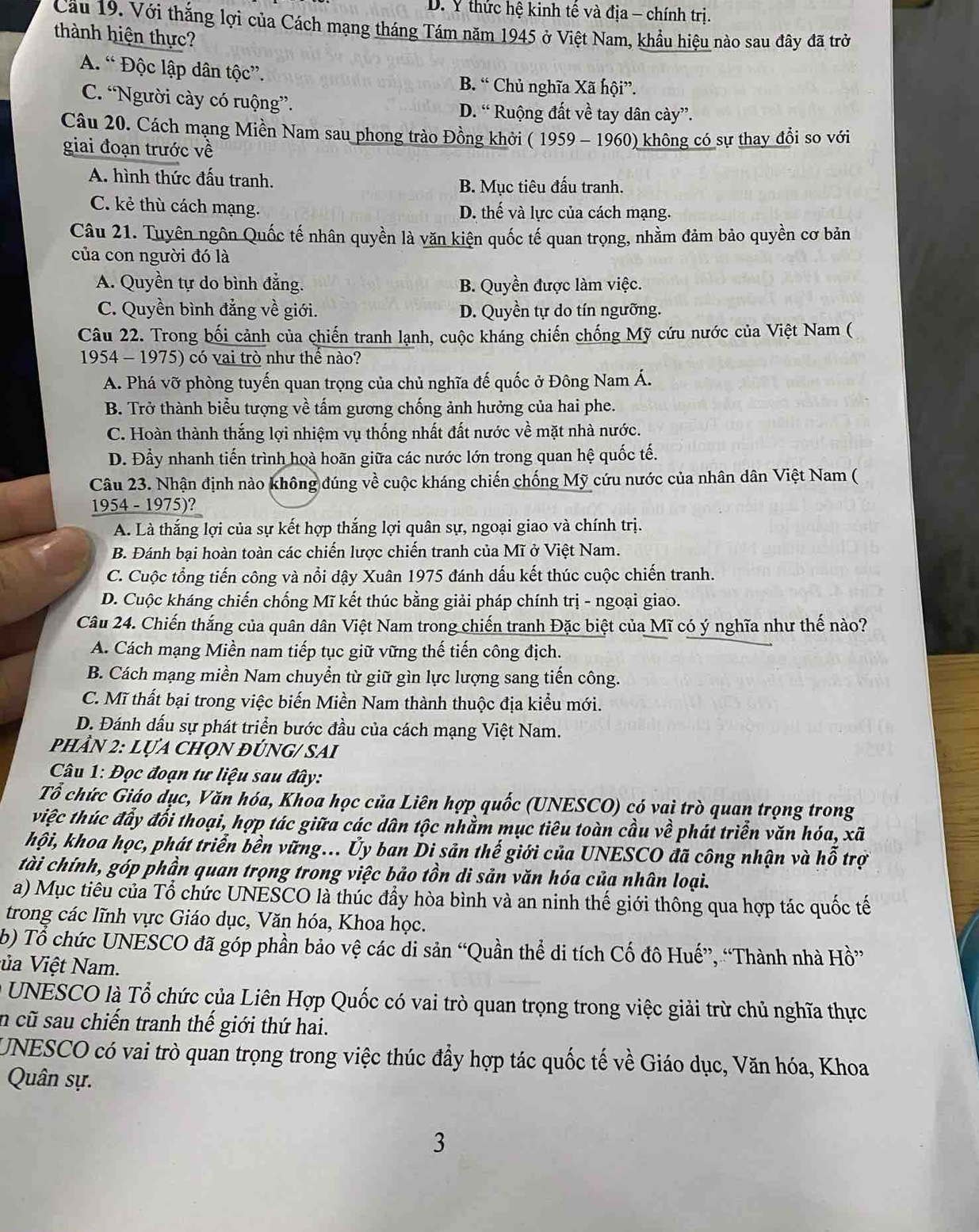 D. Y thức hệ kinh tế và địa - chính trị.
Cầu 19. Với thắng lợi của Cách mạng tháng Tám năm 1945 ở Việt Nam, khẩu hiệu nào sau đây đã trở
thành hiện thực?
A. “ Độc lập dân tộc”. B. “ Chủ nghĩa Xã hội”.
C. “Người cày có ruộng”. D. “ Ruộng đất về tay dân cày”.
Câu 20. Cách mạng Miền Nam sau phong trào Đồng khởi ( 1959 - 1960) không có sự thay đổi so với
A. hình thức đấu tranh.
B. Mục tiêu đấu tranh.
C. kẻ thù cách mạng. D. thế và lực của cách mạng.
Câu 21. Tuyên ngôn Quốc tế nhân quyền là văn kiện quốc tế quan trọng, nhằm đảm bảo quyền cơ bản
của con người đó là
A. Quyền tự do bình đẳng. B. Quyền được làm việc.
C. Quyền bình đẳng về giới. D. Quyền tự do tín ngưỡng.
Câu 22. Trong bối cảnh của chiến tranh lạnh, cuộc kháng chiến chống Mỹ cứu nước của Việt Nam (
1954 - 1975) có vai trò như thế nào?
A. Phá vỡ phòng tuyến quan trọng của chủ nghĩa đế quốc ở Đông Nam Á.
B. Trở thành biểu tượng về tấm gương chống ảnh hưởng của hai phe.
C. Hoàn thành thắng lợi nhiệm vụ thống nhất đất nước về mặt nhà nước.
D. Đầy nhanh tiến trình hoà hoãn giữa các nước lớn trong quan hệ quốc tế.
Câu 23. Nhận định nào không đúng về cuộc kháng chiến chống Mỹ cứu nước của nhân dân Việt Nam (
1954 - 1975)?
A. Là thắng lợi của sự kết hợp thắng lợi quân sự, ngoại giao và chính trị.
C. Cuộc tổng tiến công và nổi dậy Xuân 1975 đánh dấu kết thúc cuộc chiến tranh.
D. Cuộc kháng chiến chống Mĩ kết thúc bằng giải pháp chính trị - ngoại giao.
Câu 24. Chiến thắng của quân dân Việt Nam trong chiến tranh Đặc biệt của Mĩ có ý nghĩa như thế nào?
A. Cách mạng Miền nam tiếp tục giữ vững thế tiến công địch.
B. Cách mạng miền Nam chuyển từ giữ gìn lực lượng sang tiến công.
C. Mĩ thất bại trong việc biến Miền Nam thành thuộc địa kiểu mới.
D. Đánh dấu sự phát triển bước đầu của cách mạng Việt Nam.
phầN 2: Lựa chọn đÚng/ SAi
Câu 1: Đọc đoạn tư liệu sau đây:
Tổ chức Giáo dục, Văn hóa, Khoa học của Liên hợp quốc (UNESCO) có vai trò quan trọng trong
việc thúc đẩy đối thoại, hợp tác giữa các dân tộc nhằm mục tiêu toàn cầu về phát triển văn hóa, xã
hội, khoa học, phát triển bền vững... Ủy ban Di sản thế giới của UNESCO đã công nhận và hỗ trợ
tài chính, góp phần quan trọng trong việc bảo tồn di sản văn hóa của nhân loại.
a) Mục tiêu của Tổ chức UNESCO là thúc đẩy hòa bình và an ninh thế giới thông qua hợp tác quốc tế
trong các lĩnh vực Giáo dục, Văn hóa, Khoa học.
b) Tổ chức UNESCO đã góp phần bảo vệ các di sản “Quần thể di tích Cố đô Huế”, “Thành nhà Hồ”
ủa iệt Nam.
UNESCO là Tổ chức của Liên Hợp Quốc có vai trò quan trọng trong việc giải trừ chủ nghĩa thực
n cũ sau chiến tranh thế giới thứ hai.
Quân sự.
3
