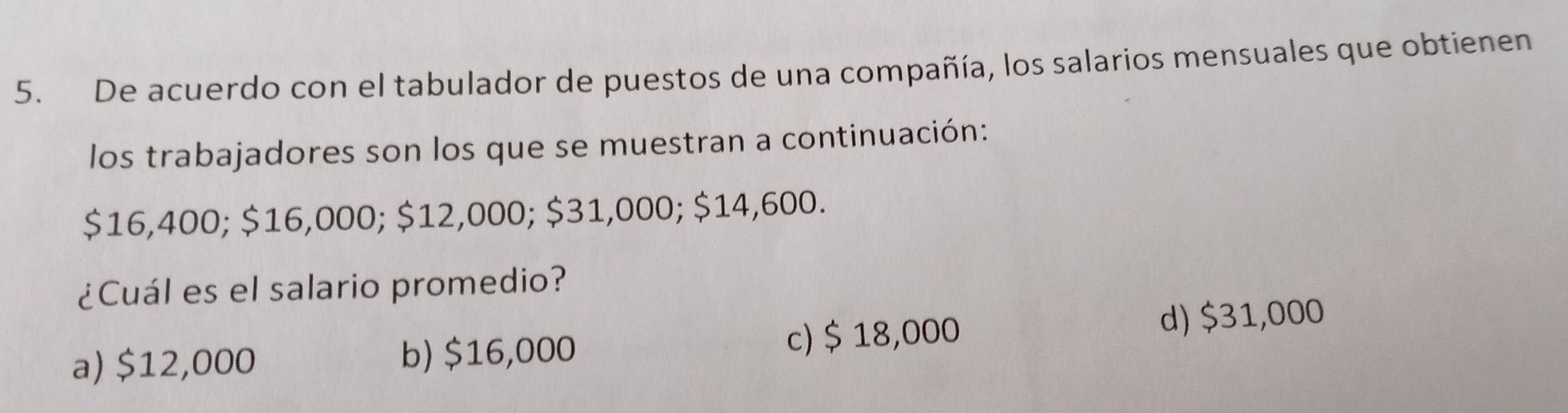 De acuerdo con el tabulador de puestos de una compañía, los salarios mensuales que obtienen
los trabajadores son los que se muestran a continuación:
$16,400; $16,000; $12,000; $31,000; $14,600.
¿Cuál es el salario promedio?
a) $12,000 b) $16,000 c) $ 18,000
d) $31,000