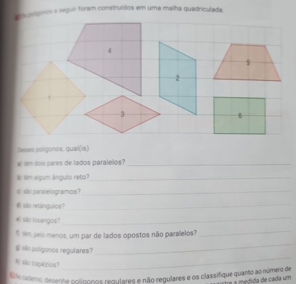 pos polígonos a seguir foram construídos em uma malha quadriculada. 
Desses poligonos, qual(is) 
) têm dois pares de lados paralelos?_ 
) têm algum ângulo reto?_ 
são paralelogramos? 
_ 
d) são retángulos? 
_ 
#) são losangos? 
_ 
) tém pelo menos, um par de lados opostos não paralelos? 
_ 
_ 
_ 
g) são poligonos regulares? 
N) são trapézios? 
fsNo cademo, desenhe polígonos regulares e não regulares e os classifique quanto ao número de 
ctre a médida de cada um