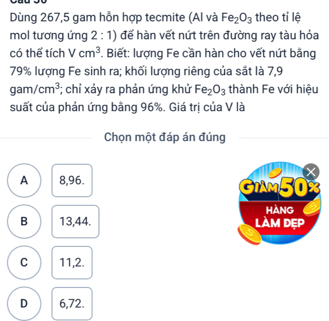 Dùng 267,5 gam hỗn hợp tecmite (Al và Fe_2O_3 theo tỉ lệ
mol tương ứng 2:1 1) để hàn vết nứt trên đường ray tàu hỏa
có thể tích Vcm^3. Biết: lượng Fe cần hàn cho vết nứt bằng
79% lượng Fe sinh ra; khối lượng riêng của sắt là 7,9
gam/cm^3; chỉ xảy ra phản ứng khử Fe_2O_3 thành Fe với hiệu
suất của phản ứng bằng 96%. Giá trị của V là
Chọn một đáp án đúng
A 8,96.
B 13,44.
C 11,2.
D 6,72.