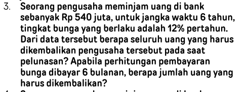 Seorang pengusaha meminjam uang di bank 
sebanyak Rp 540 juta, untuk jangka waktu 6 tahun, 
tingkat bunga yang berlaku adalah 12% pertahun. 
Dari data tersebut berapa seluruh uang yang harus 
dikembalikan pengusaha tersebut pada saat 
pelunasan? Apabila perhitungan pembayaran 
bunga dibayar 6 bulanan, berapa jumlah uang yang 
harus dikembalikan?