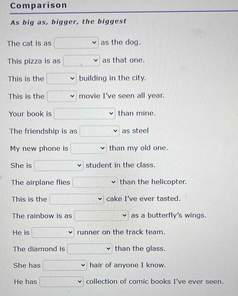 Comparison 
As big as, bigger, the biggest 
The cat is as □ vee as the dog. 
This pizza is as □ vee as that one. 
This is the frac  building in the city. 
This is the frac  movie I've seen all year. 
Your book is ||□ ,||,□ |□ 1000 than mine. 
||||| 
The friendship is as □ as steel 
My new phone is v than my old one. 
She is student in the class. 
The airplane flies □ than the helicopter. 
This is the ·s ·s cake I’ve ever tasted. 
The rainbow is as f(a+1)· (a-1)· 1-2b°)+cm^2=0 181 as a butterfly’s wings. 
He is □ runner on the track team. 
The diamond is □ than the glass. 
She has □° hair of anyone I know. 
He has ·s ·s collection of comic books I’ve ever seen.