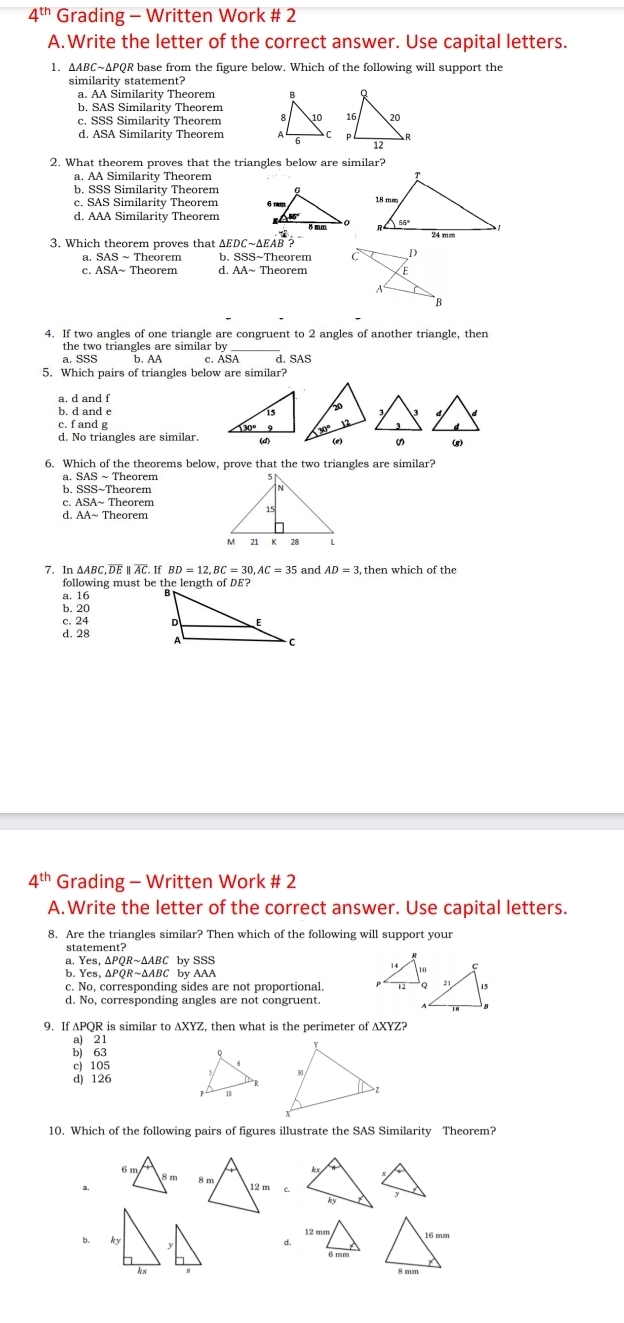 4"" Grading - Written Work # 2
A.Write the letter of the correct answer. Use capital letters.
1. ΔABC~ΔPQR base from the figure below. Which of the following will support the
similarity statement?
a. AA Similarity Theorem 
b. SAS Similarity Theorem
c. SSS Similarity Theorem  
d. ASA Similarity Theorem 
2. What theorem proves that the triangles below are similar?
a. AA Similarity Theorem
b. SSS Similarity Theorem
c. SAS Similarity Theorem 
d. AAA Similarity Theorem  
3. Which theorem proves that ∠ EDCsim △ EAB  1/18 =
a. Theorem b. SSS~1 Theorem 
c. ASA Theorem d. AA-TI 1e0rem
4.  If two angles of one triangle are congruent to 2 angles of another triangle, then
the two triangles are similar by
2, SSS b. AA c. ASA d. SAS
5.  Which pairs of triangles below are similar?
a. d and f
b, d and e 
d
c.fand g
の (g)
6.  Which of the theorems below, prove that the two triangles are similar?
~ Theorem
b. SSS~Theoren
C ASA ~  Theorem
d. AAsim Theorem
7. In AABC C. DE parallel overline AC. BD=12,B = 30,AC=35 and AD=3,then which of the
following must be the length of DE?
a. 16
b. 20
c. 24
d. 28
4^(th) ' Grading - Written Work # 2
A.Write the letter of the correct answer. Use capital letters.
8.  Are the triangles similar? Then which of the following will support your
statement?
a. Yes i,△PQR~△ABC by SSS
b. Yes, Yes,△PQR~ΔABC by AAA
c. No, corresponding sides are not proportional. 
d. No, corresponding angles are not congruent.
9.  If APQR is similar to AXYZ, then what is the perimeter of AXYZ?
a)
bj _(63)^(21)
c) 105
d) 126
10.  Which of the following pairs of figures illustrate the SAS Similarity   Theorem?
c.
b. 1
d.
ks