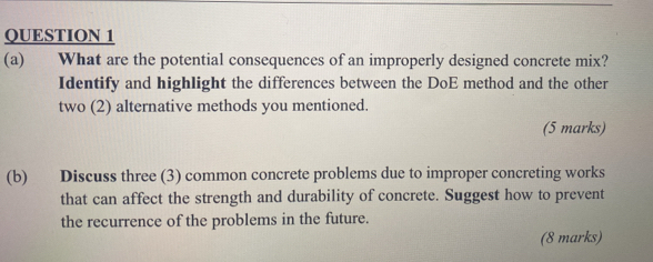 What are the potential consequences of an improperly designed concrete mix? 
Identify and highlight the differences between the DoE method and the other 
two (2) alternative methods you mentioned. 
(5 marks) 
(b) Discuss three (3) common concrete problems due to improper concreting works 
that can affect the strength and durability of concrete. Suggest how to prevent 
the recurrence of the problems in the future. 
(8 marks)