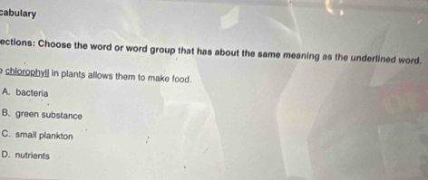 cabulary
ections: Choose the word or word group that has about the same meaning as the underlined word.
e chiorophyll in plants allows them to make food.
A. bacteria
B. green substance
C. smail plankton
D. nutrients