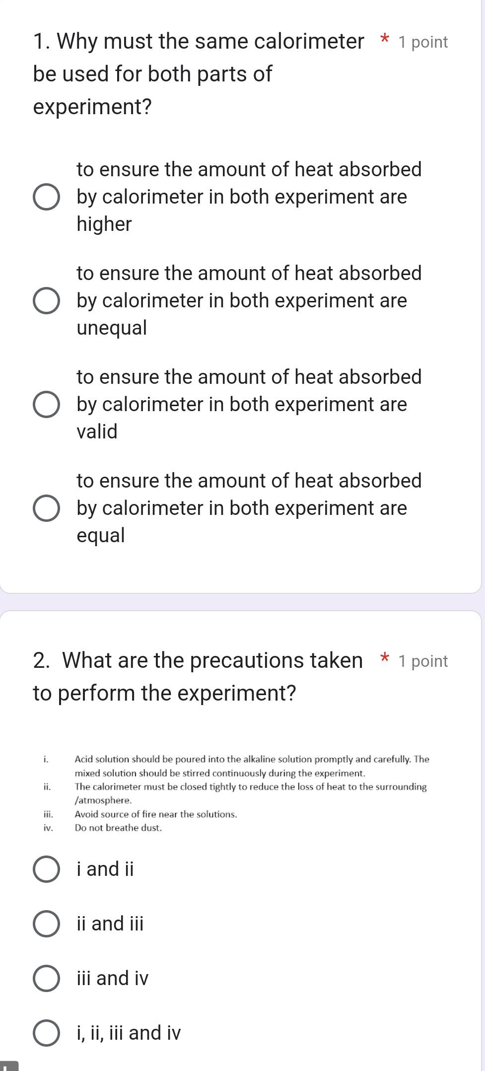 Why must the same calorimeter * 1 point
be used for both parts of
experiment?
to ensure the amount of heat absorbed
by calorimeter in both experiment are
higher
to ensure the amount of heat absorbed
by calorimeter in both experiment are
unequal
to ensure the amount of heat absorbed
by calorimeter in both experiment are
valid
to ensure the amount of heat absorbed
by calorimeter in both experiment are
equal
2. What are the precautions taken * 1 point
to perform the experiment?
i. Acid solution should be poured into the alkaline solution promptly and carefully. The
mixed solution should be stirred continuously during the experiment.
i. The calorimeter must be closed tightly to reduce the loss of heat to the surrounding
/atmosphere.
iii. Avoid source of fire near the solutions.
iv. Do not breathe dust.
i and ii
ii and iii
iii and iv
i, ii, iii and iv