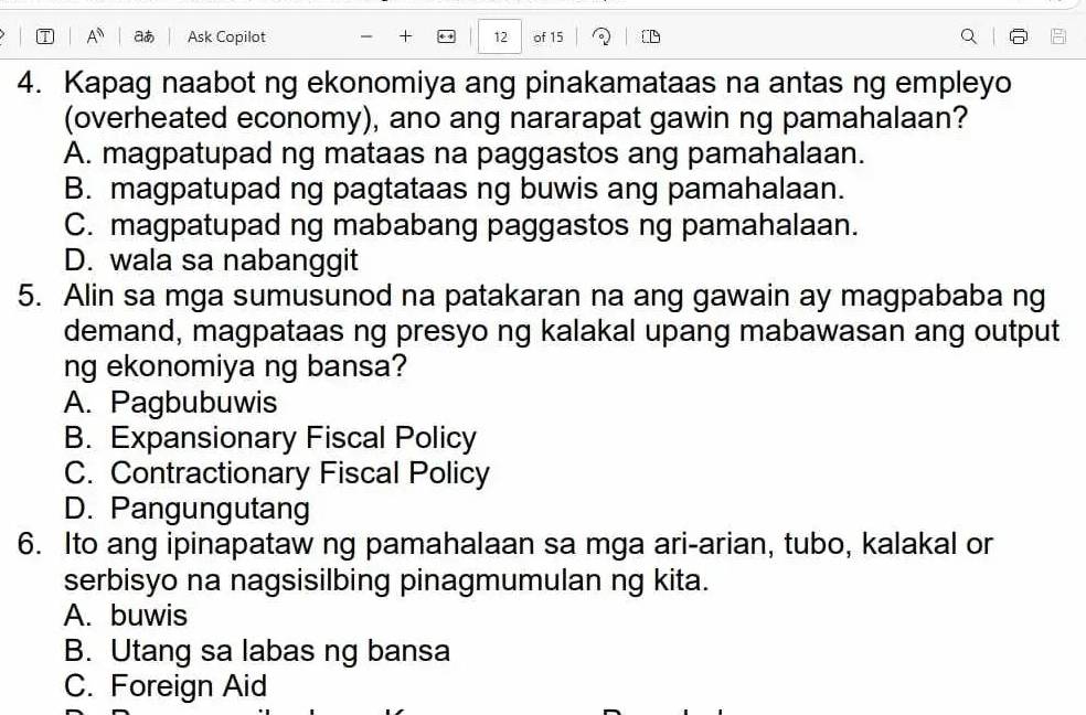 A^(overleftarrow ) at Ask Copilot + 12 of 15
4. Kapag naabot ng ekonomiya ang pinakamataas na antas ng empleyo
(overheated economy), ano ang nararapat gawin ng pamahalaan?
A. magpatupad ng mataas na paggastos ang pamahalaan.
B. magpatupad ng pagtataas ng buwis ang pamahalaan.
C. magpatupad ng mababang paggastos ng pamahalaan.
D. wala sa nabanggit
5. Alin sa mga sumusunod na patakaran na ang gawain ay magpababa ng
demand, magpataas ng presyo ng kalakal upang mabawasan ang output
ng ekonomiya ng bansa?
A. Pagbubuwis
B. Expansionary Fiscal Policy
C. Contractionary Fiscal Policy
D. Pangungutang
6. Ito ang ipinapataw ng pamahalaan sa mga ari-arian, tubo, kalakal or
serbisyo na nagsisilbing pinagmumulan ng kita.
A. buwis
B. Utang sa labas ng bansa
C. Foreign Aid