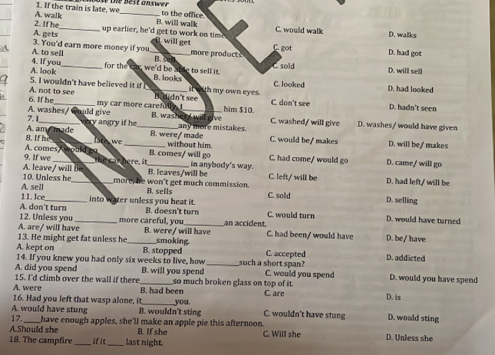 If the train is late, we ose the best answer 
to the office.
A. walk _B. will walk
2. If he C. would walk D. walks
A. gets_ up earlier, he'd get to work on time
3. You'd earn more money if you more products C. got
B. will get D. had got
A. to sell _B. sell
C. sold
4. If you_ for the car, we'd be able to sell it. D. will sell
A. look B. looks C. looked
5. I wouldn't have believed it if it with my own eyes. D. had looked
A. not to see _B. didn't see
6. If he_ my car more carefully, I_ him $10. C. don't see D. hadn't seen
A. washes/ would give B. washes / will give C. washed/ will give D. washes/ would have given
7. I_ very angry if he_ any more mistakes.
A. am made B. were/ made C. would be/ makes
8. If hè_ late we _without him. D. will be/ makes
A. comes would go B. comes/ will go C. had come/ would go D. came/ will go
9. If we _the car here, it_ in anybody's way.
A. leave/ will be B. leaves/will be C. left/ will be D. had left/ will be
10. Unless he_ more, he won't get much commission.
A. sell B. sells C. sold D. selling
11. Ice_ into water unless you heat it.
A. don’t turn B. doesn't turn C. would turn D. would have turned
12. Unless you _more careful, you _an accident
A. are/ will have B. were/ will have C. had been/ would have
13. He might get fat unless he_ smoking. D. be/ have
A. kept on B. stopped C. accepted D. addicted
14. If you knew you had only six weeks to live, how _such a short span?
A. did you spend B. will you spend C. would you spend D. would you have spend
15. I'd climb over the wall if there _so much broken glass on top of it.
A. were B. had been C. are D. is
16. Had you left that wasp alone, it_ you.
A. would have stung B. wouldn't sting C. wouldn't have stung D. would sting
17._ have enough apples, she'll make an apple pie this afternoon.
A.Should she B. If she C. Will she D. Unless she
18. The campfire _if it_ last night.