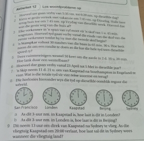 Aktwidet 12 Les woordprobiems op
Hoeveell ure gsan verby var 5:35 vm, tor 4sqrt(11) nm. up diese fde dag?
Kiera se gusin vertrek met vakansie um 7:45 1 m. op Dinsdag. Huile k
serag huss me ona 7:45 em. op Vrydag van disselfde week. Houseel dae
was die gesin weg van die huis a 
Eike verkemner in 'n span van vyf moet vir 's skof van 1 u. 45 min.
wugstoan. Hoeveel tyd gaan verby vanal die einde van die skof van de
cerste verkenner soidat by'sy mei die sweeds skof begin 
a n Stampkar voltoot 30 ronchtes van die baan in 65 min. 30 s. Moe lank
neem dit om een rondle te cloen as die kar die hele tyd teen meselide
spoed ry?
5 Twee ruimtereisigers wentell 50 keer om die aarde in 2 4. 10 u. 20 min
Hoe lank duur een wentelbaan?
Hoeveel dae gaan verby vanaf 23 April tot 5 Met in dieselide jar?
7 n Skip neem 11d. 21 u. om van Kaapstad na Southampton in Engeland te
vaar. Wat is die totale tyd vir vier reise soonsoe en terug?
g Die horlosies hieronder wys die tyd up-dieselide comblik regoos die
wereld.
 
San Francisco   
a As dit 3-uur nm. in Kaapstad is, hoe laat is dit in Londen?
b As dit 3-uur nm. in Londen is, hoe laat is dit in Beijing?
9 Dit neem 13 uur om direk van Kaapstad na Sydney te vlieg. As die
vliegtuig Kaapstad om 20:00 verlaat, hoe laat sal dit in Sydney wees
wanneer die vliegtuig land?