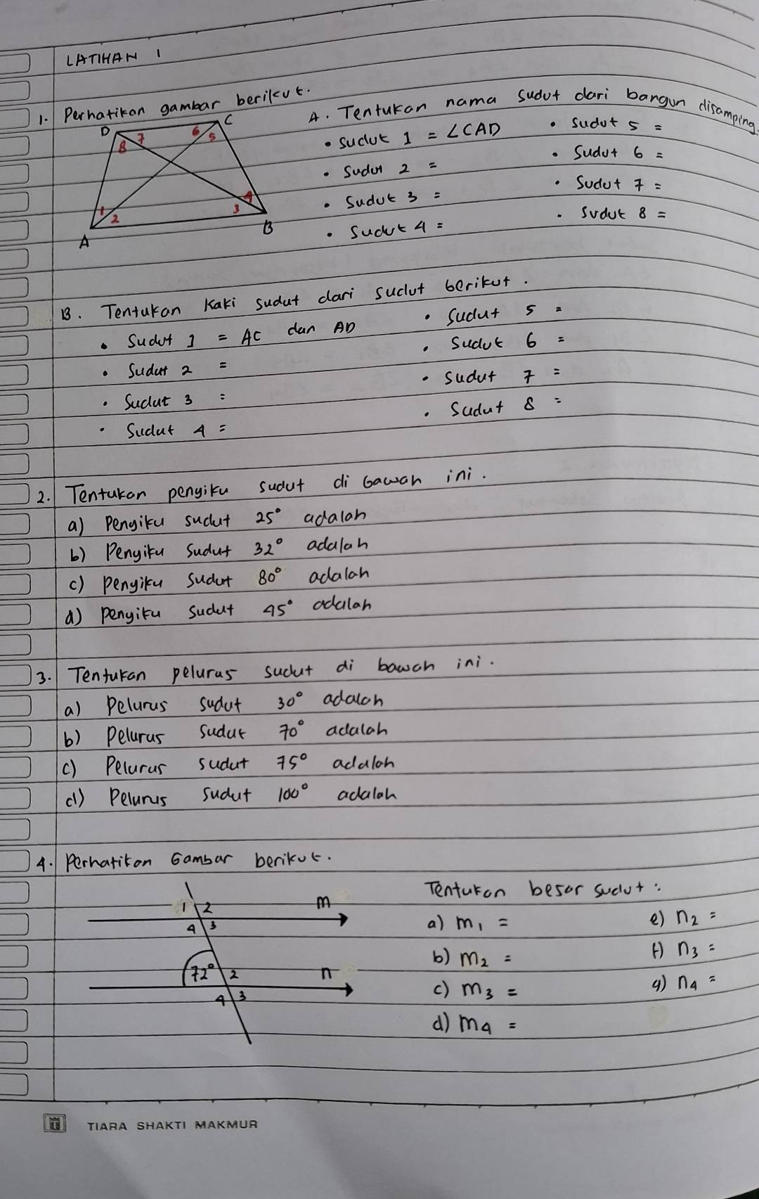 LATIHAN I
A. Tenturon nama sudur dari bangun disamping
suclut 1=∠ CAD. sudut
. Sudur
Suda
. Sudut
Sudut 7=. Sudul 8=
sudut
B. Tentakan Kaki sudut dari suclut beritur.
Sudut 1=AC dan AD Sudut s a
. Sudut 6 =. Sudar 2 =.Sucut 3 : .Sudut
. Sudut
Sudat
2. Tentaken pengiku sudut di bawah ini.
a) Pengiku sudut 25° adalan
() Pengitu Sudut 32° adalah
() pengilu sudut 80° adalah
() pengitu sudut 45° odalar
3. 1 Tentukan peluras sudut di bawch ini.
a) Pelurus sudut 30° adalch
b) Peluras sudut 70° adalah
() Peluras sudut 75° adaloh
(1) Pelurus sudut 100° adalah
4. Perhatiton Gambar berikuc.
Tenturon besor suclur:
1 2
m
A
a) m_1= e) n_2=
b) m_2=
() n_3=
72° 2
n
4 3
c) m_3=
() n_4=
d) m_4=