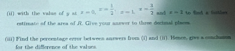 (ii) with the value of y at x=0, x= 1/2 , x=1, x= 3/2  and x=2 to find a futher 
estimate of the area of R. Give your answer to three decimal places. 
(iii) Find the percentage error between answers from (i) and (ii). Hence, give a conclusion 
for the difference of the values.