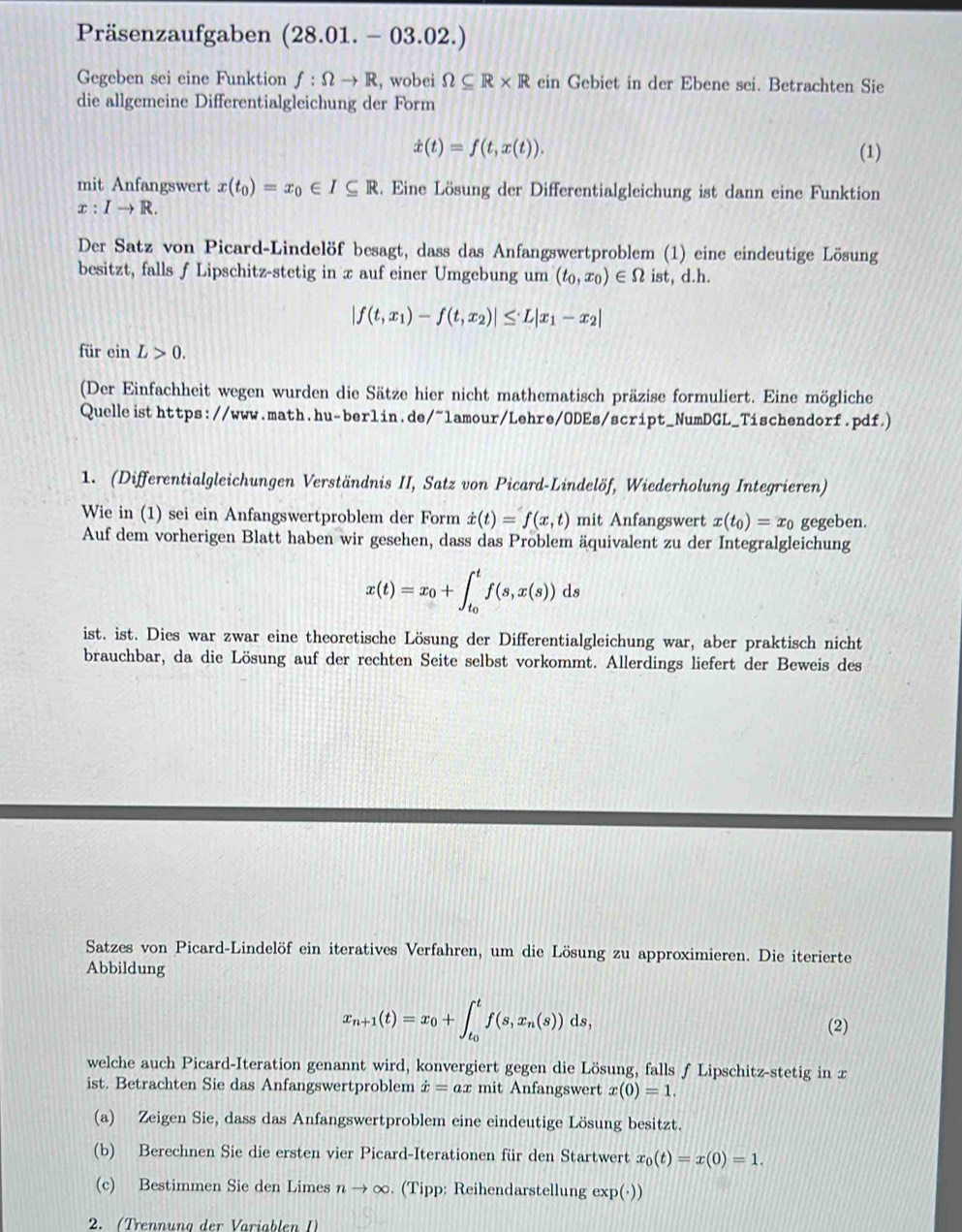 Präsenzaufgaben (28.01.-03.02.)
Gegeben sei eine Funktion f:Omega to R , wobei Omega ⊂eq R* Rci in Gebiet in der Ebene sei. Betrachten Sie
die allgemeine Differentialgleichung der Form
dot x(t)=f(t,x(t)). (1)
mit Anfangswert x(t_0)=x_0∈ I⊂eq R. Eine Lösung der Differentialgleichung ist dann eine Funktion
x:Ito R.
Der Satz von Picard-Lindelöf besagt, dass das Anfangswertproblem (1) eine eindeutige Lösung
besitzt, falls f Lipschitz-stetig in x auf einer Umgebung um (t_0,x_0)∈ Omega ist, d.h.
|f(t,x_1)-f(t,x_2)|≤ L|x_1-x_2|
für ein L>0.
(Der Einfachheit wegen wurden die Sätze hier nicht mathematisch präzise formuliert. Eine mögliche
Quelle isthttps://www.math.hu-ber1in.de/~1amour/Lehre/ODEs/script_NumDGL_Tischendorf.pdf.)
1. (Differentialgleichungen Verständnis II, Satz von Picard-Lindelöf, Wiederholung Integrieren)
Wie in (1) sei ein Anfangswertproblem der Form dot x(t)=f(x,t) mit Anfangswert x(t_0)=x_0 gegeben.
Auf dem vorherigen Blatt haben wir gesehen, dass das Problem äquivalent zu der Integralgleichung
x(t)=x_0+∈t _t_0^tf(s,x(s))ds
ist. ist. Dies war zwar eine theoretische Lösung der Differentialgleichung war, aber praktisch nicht
brauchbar, da die Lösung auf der rechten Seite selbst vorkommt. Allerdings liefert der Beweis des
Satzes von Picard-Lindelöf ein iteratives Verfahren, um die Lösung zu approximieren. Die iterierte
Abbildung
x_n+1(t)=x_0+∈t _t_0^tf(s,x_n(s))ds,
(2)
welche auch Picard-Iteration genannt wird, konvergiert gegen die Lösung, falls ƒ Lipschitz-stetig in x
ist. Betrachten Sie das Anfangswertproblem dot x=ax mit Anfangswert x(0)=1.
(a) Zeigen Sie, dass das Anfangswertproblem eine eindeutige Lösung besitzt.
(b) Berechnen Sie die ersten vier Picard-Iterationen für den Startwert x_0(t)=x(0)=1.
(c) Bestimmen Sie den Limes nto ∈fty. (Tipp: Reihendarstellung exp(·))
2. (Trennung der Variablen I)