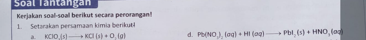 Soal Tantangan 
Kerjakan soal-soal berikut secara perorangan! 
1. Setarakan persamaan kimia berikut! 
a. KClO_3(s)to KCl(s)+O_2(g)
d. Pb(NO_3)_2(aq)+HI(aq)to PbI_2(s)+HNO_3(aq)