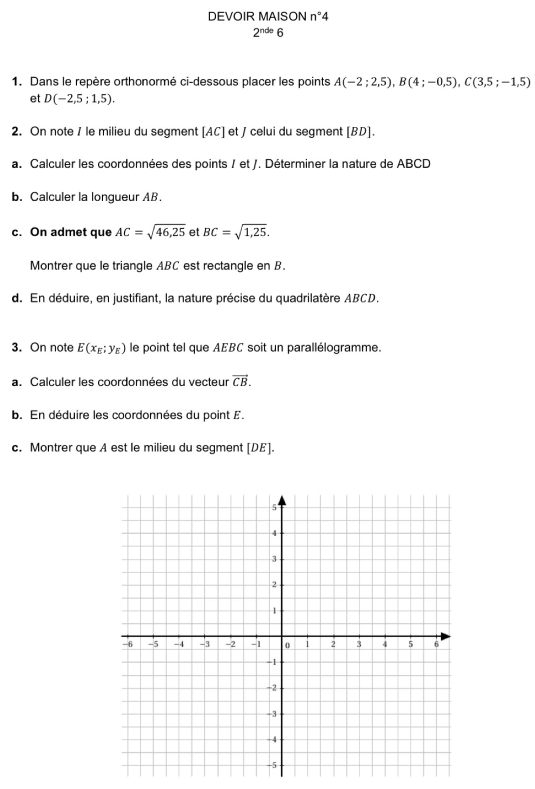 DEVOIR MAISON n°4
2^(nde)6
1. Dans le repère orthonormé ci-dessous placer les points A(-2;2,5), B(4;-0,5), C(3,5;-1,5)
et D(-2,5;1,5). 
2. On note / le milieu du segment [ AC ] et J celui du segment [ BD ]. 
a. Calculer les coordonnées des points / et J. Déterminer la nature de ABCD
b. Calculer la longueur AB. 
c. On admet que AC=sqrt(46,25) et BC=sqrt(1,25). 
Montrer que le triangle ABC est rectangle en B. 
d. En déduire, en justifiant, la nature précise du quadrilatère ABCD. 
3. On note E(x_E;y_E) le point tel que AEBC soit un parallélogramme. 
a. Calculer les coordonnées du vecteur vector CB. 
b. En déduire les coordonnées du point E. 
c. Montrer que A est le milieu du segment [ DE ].