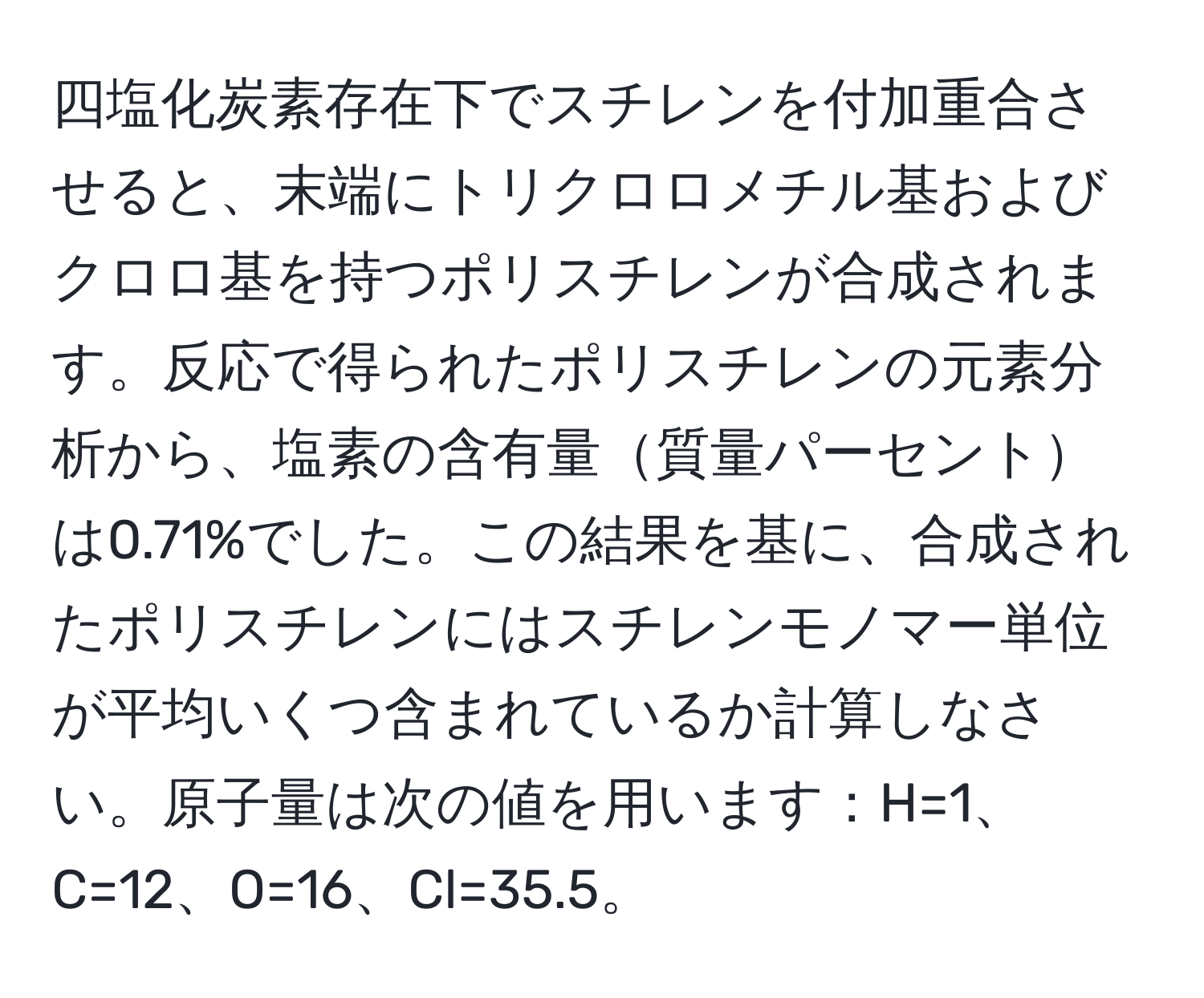 四塩化炭素存在下でスチレンを付加重合させると、末端にトリクロロメチル基およびクロロ基を持つポリスチレンが合成されます。反応で得られたポリスチレンの元素分析から、塩素の含有量質量パーセントは0.71%でした。この結果を基に、合成されたポリスチレンにはスチレンモノマー単位が平均いくつ含まれているか計算しなさい。原子量は次の値を用います：H=1、C=12、O=16、Cl=35.5。