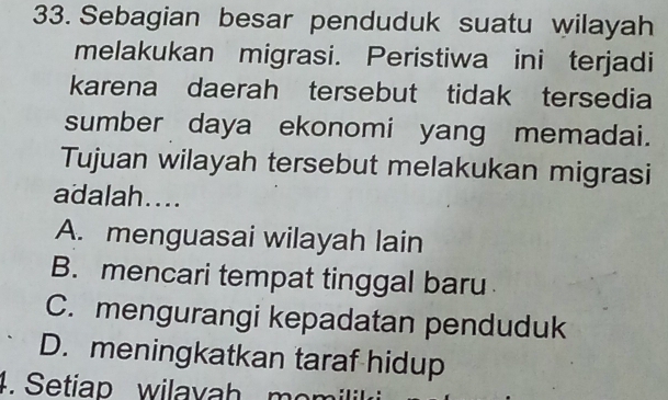 Sebagian besar penduduk suatu wilayah
melakukan migrasi. Peristiwa ini terjadi
karena daerah tersebut tidak tersedia
sumber daya ekonomi yang memadai.
Tujuan wilayah tersebut melakukan migrasi
adalah....
A. menguasai wilayah lain
B. mencari tempat tinggal baru
C. mengurangi kepadatan penduduk
D. meningkatkan taraf hidup
4. Setiap wilavah mom