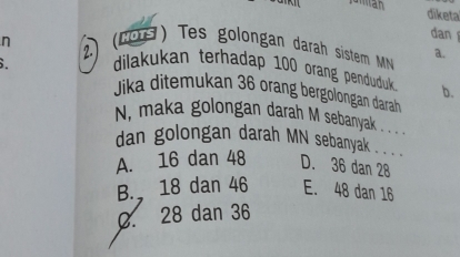 diketa
dan
n (20 ) Tes golongan darah sistem MN a.
2. dilakukan terhadap 100 orang penduduk 
b.
Jika ditemukan 36 orang bergolongan darah
N, maka golongan darah M sebanyak . . . .
dan golongan darah MN sebanyak
A. 16 dan 48 D. 36 dan 28
B. 18 dan 46 E. 48 dan 16
0. 28 dan 36