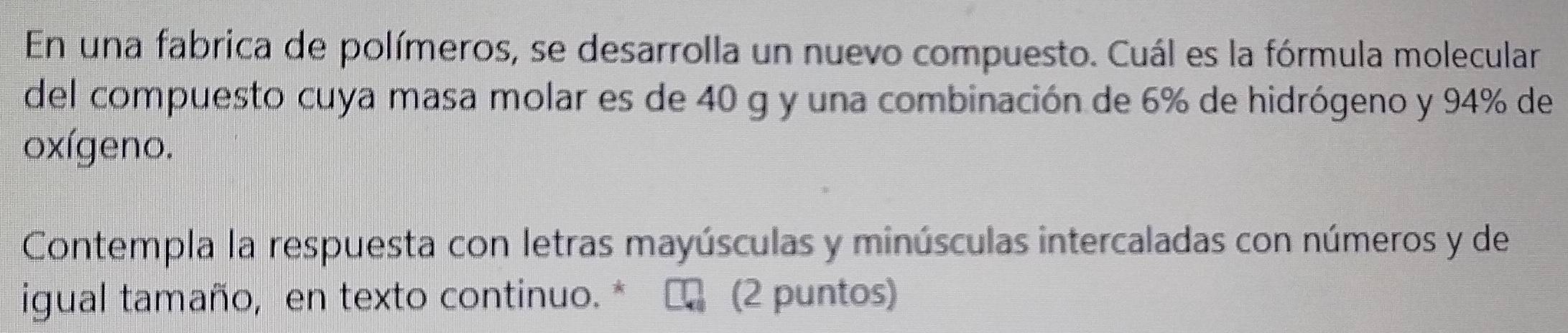 En una fabrica de polímeros, se desarrolla un nuevo compuesto. Cuál es la fórmula molecular 
del compuesto cuya masa molar es de 40 g y una combinación de 6% de hidrógeno y 94% de 
oxígeno. 
Contempla la respuesta con letras mayúsculas y minúsculas intercaladas con números y de 
igual tamaño, en texto continuo. * (2 puntos)