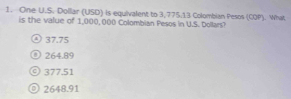 One U.S. Dollar (USD) is equivalent to 3,775.13 Colombian Pesos (COP). What
is the value of 1,000, 000 Colombian Pesos in U.S. Dollars?
④ 37.75
O 264.89
© 377.51
◎ 2648.91