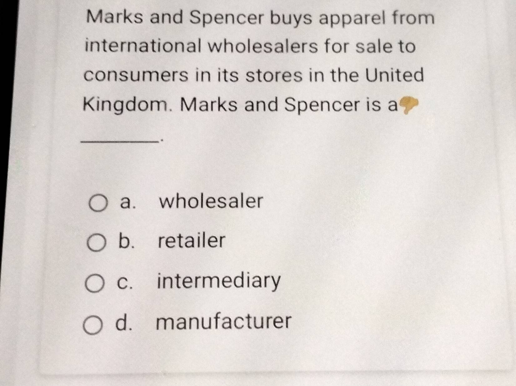 Marks and Spencer buys apparel from
international wholesalers for sale to
consumers in its stores in the United
Kingdom. Marks and Spencer is a
_.
a. wholesaler
b. retailer
c. intermediary
d. manufacturer