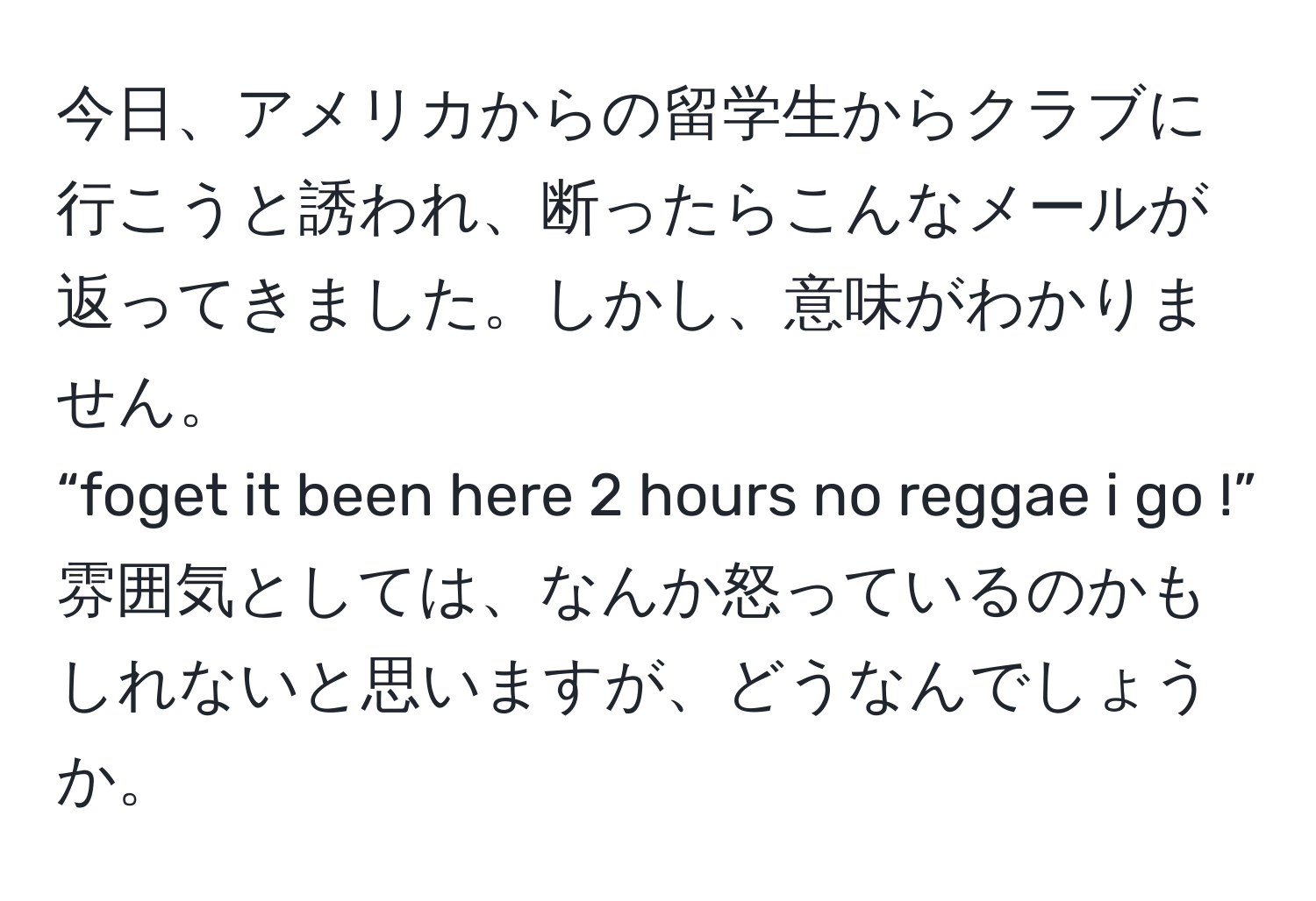 今日、アメリカからの留学生からクラブに行こうと誘われ、断ったらこんなメールが返ってきました。しかし、意味がわかりません。  
“foget it been here 2 hours no reggae i go !”  
雰囲気としては、なんか怒っているのかもしれないと思いますが、どうなんでしょうか。