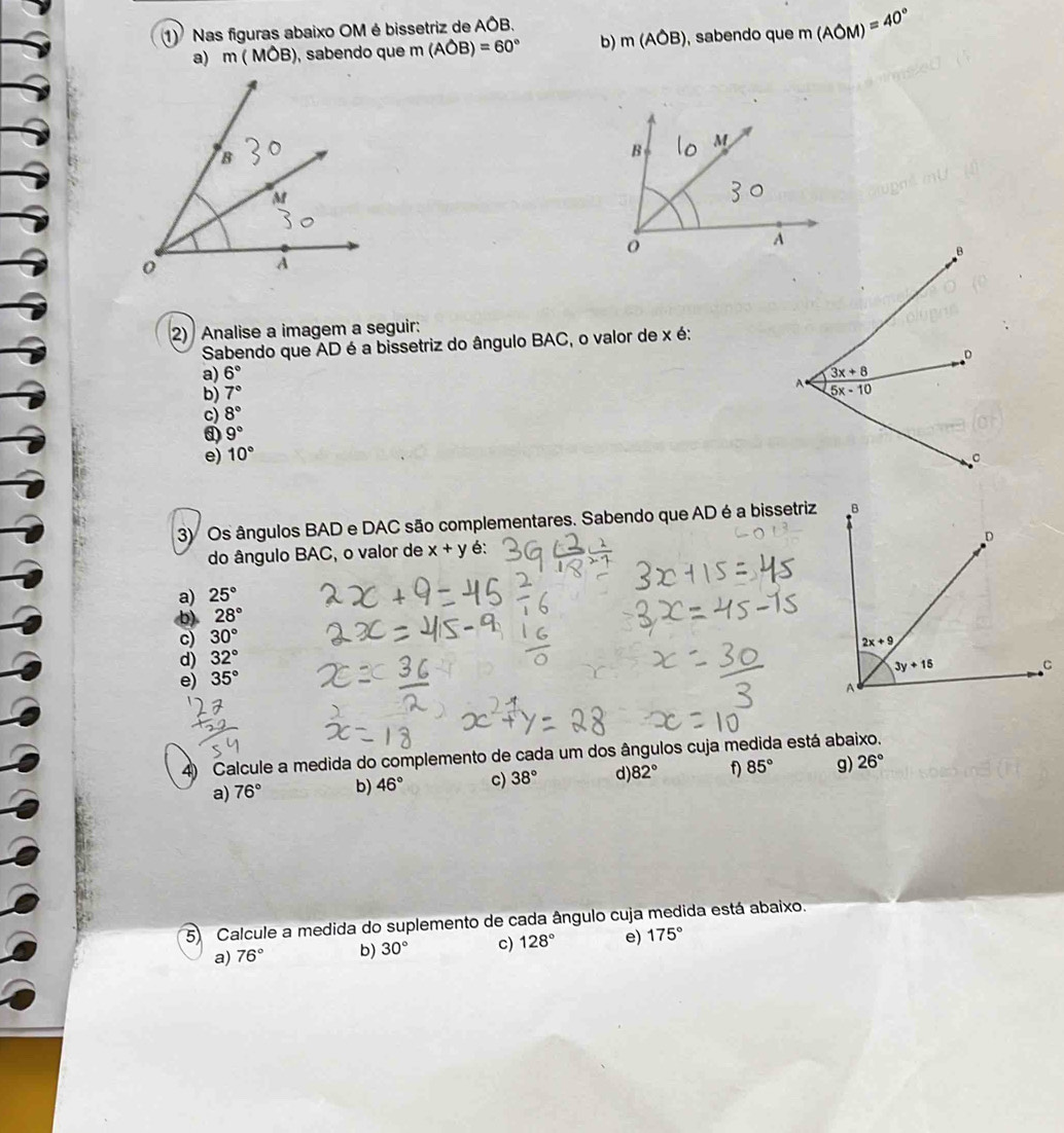 Nas figuras abaixo OM é bissetriz de A^A
a) m(MOB) , sabendo que m(Aoverline OB)=60° b) m(Aoverline OB) , sabendo que m(AOM)=40°
2) Analise a imagem a seguir:
Sabendo que AD é a bissetriz do ângulo BAC, o valor de x é:
a) 6°
b) 7°
c) 8°
d) 9°
e) 10°
3) Os ângulos BAD e DAC são complementares. Sabendo que AD é a bissetriz
do ângulo BAC, o valor de x+y é:
a) 25°
b) 28°
c) 30°
d) 32°
e) 35°
4) Calcule a medida do complemento de cada um dos ângulos cuja medida está abaixo.
a) 76° b) 46° c) 38° d) 82° f) 85° g) 26°
5) Calcule a medida do suplemento de cada ângulo cuja medida está abaixo.
a) 76° b) 30° c) 128° e) 175°