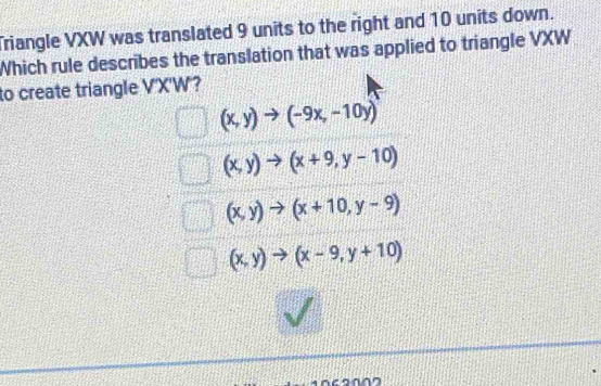 Triangle VXW was translated 9 units to the right and 10 units down.
Which rule describes the translation that was applied to triangle VXW
to create triangle V'X'W'?
(x,y)to (-9x,-10y)
(x,y)to (x+9,y-10)
(x,y)to (x+10,y-9)
(x,y)to (x-9,y+10)