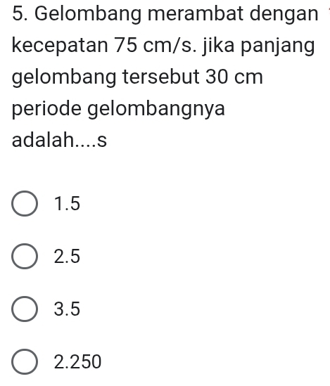 Gelombang merambat dengan
kecepatan 75 cm/s. jika panjang
gelombang tersebut 30 cm
periode gelombangnya
adalah....s
1. 5
2.5
3.5
2. 250