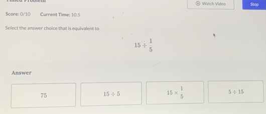 Watch Video Stop
Score: 0/10 Current Time: 10.5
Select the answer choice that is equivalent to
15/  1/5 
Answer
75
15/ 5 15*  1/5  5/ 15