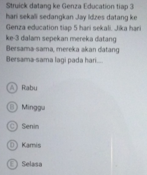 Struick datang ke Genza Education tiap 3
hari sekali sedangkan Jay Idzes datang ke
Genza education tiap 5 hari sekali. Jika hari
ke -3 dalam sepekan mereka datang
Bersama-sama, mereka akan datang
Bersama-sama lagi pada hari....
A Rabu
B Minggu
C Senin
D Kamis
E Selasa