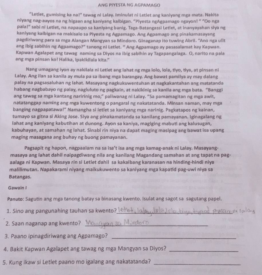 ANG PIYESTA NG AGPAMAGO
“Letlet, gumising ka na l'' tawag ni Lalay. Iminulat ni Letlet ang kaniyang mga mata. Nakita
niyang nag-aayos na ng higaan ang kaniyang kalbigan. “Plyesta ngAgpamago ngayon! “ “Oo nga
pala!” sabi ni Letlet, na napaupo sa kaniyang banig. Taga-Batangassi Letlet, at inanyayahan siya ng
kaniyang kaibigan na makisalo sa Piyesta ng Agpamago. Ang Agpamago ang pinakamasayang
pagdiriwang para sa mga Alangan Mangyan sa Mindoro. Ginaganap ito tuwing Abril. “Ano nga ullt
ang ibig sabihin ng Agpamago?” tanong ni Letlet. “ Ang Agpamago ay pasasalamat kay Kapwan.
Kapwan Agalapet ang tawag naming sa Diyos na ibig sabihin ay Tagapangalaga. O, narito na pala
ang mga pinsan ko! Halika, ipakikilala kita.”
Nang umagang iyon ay nakilala ni Letlet ang lahat ng mga lolo, lola, tiyo, tiya, at pinsan ni
Lalay. Ang ilan sa kanila ay mula pa sa ibang mga barangay. Ang bawat pamilya ay may dalang
palay na pagsasaluhan ng lahat. Masayang nagkukuwentuhan at nagkakantahan ang matatanda
habang nagbabayo ng palay, nagluluto ng pagkain, at nakikinig sa kanila ang mga bata. “Banggi
ang tawag sa mga kantang naririnig mo,” paliwanag ni Lalay. “Sa pamamagitan ng mga awit,
natatanggap naming ang mga kuwentong o pangaral ng nakatatanda. Minsan naman, may mga
banging nagpapatawa!” Namangha si letlet sa kaniyang mga narinig. Pagkatapos ng kainan,
tumayo sa gitna si Aking Jose. Siya ang pinakamatanda sa kanilang pamayanan. Iginagalang ng
lahat ang kaniyang kabutihan at dunong. Ayon sa kaniya, magiging mabuti ang kalusugan,
kabuhayan, at samahan ng lahat. Sinabi rin niya na dapat maging masipag ang bawat isa upang
maging masagana ang buhay ng buong pamayanan.
Pagsapit ng hapon, nagpaalam na sa isa’t isa ang mga kamag-anak ni Lalay. Masayang-
masaya ang lahat dahil naipagdiwang nila ang kanilang Magandang samahan at ang tapat na pag-
aalaga ni Kapwan. Masaya rin si Letiet dahil sa kakaibang karanasan na hinding-hindi niya
malilimutan. Napakarami niyang maikukuwento sa kaniyang mga kapatid pag-uwi niya sa
Batangas.
Gawain I
Panuto: Sagutin ang mga tanong batay sa binasang kwento. Isulat ang sagot sa sagutang papel.
1. Sino ang pangunahing tauhan sa kwento?_
2. Saan naganap ang kwento?_
3. Paano ipinagdiriwang ang Agpamago?_
4. Bakit Kapwan Agalapet ang tawag ng mga Mangyan sa Diyos?_
5. Kung ikaw si Letlet paano mo igalang ang nakatatanda?_