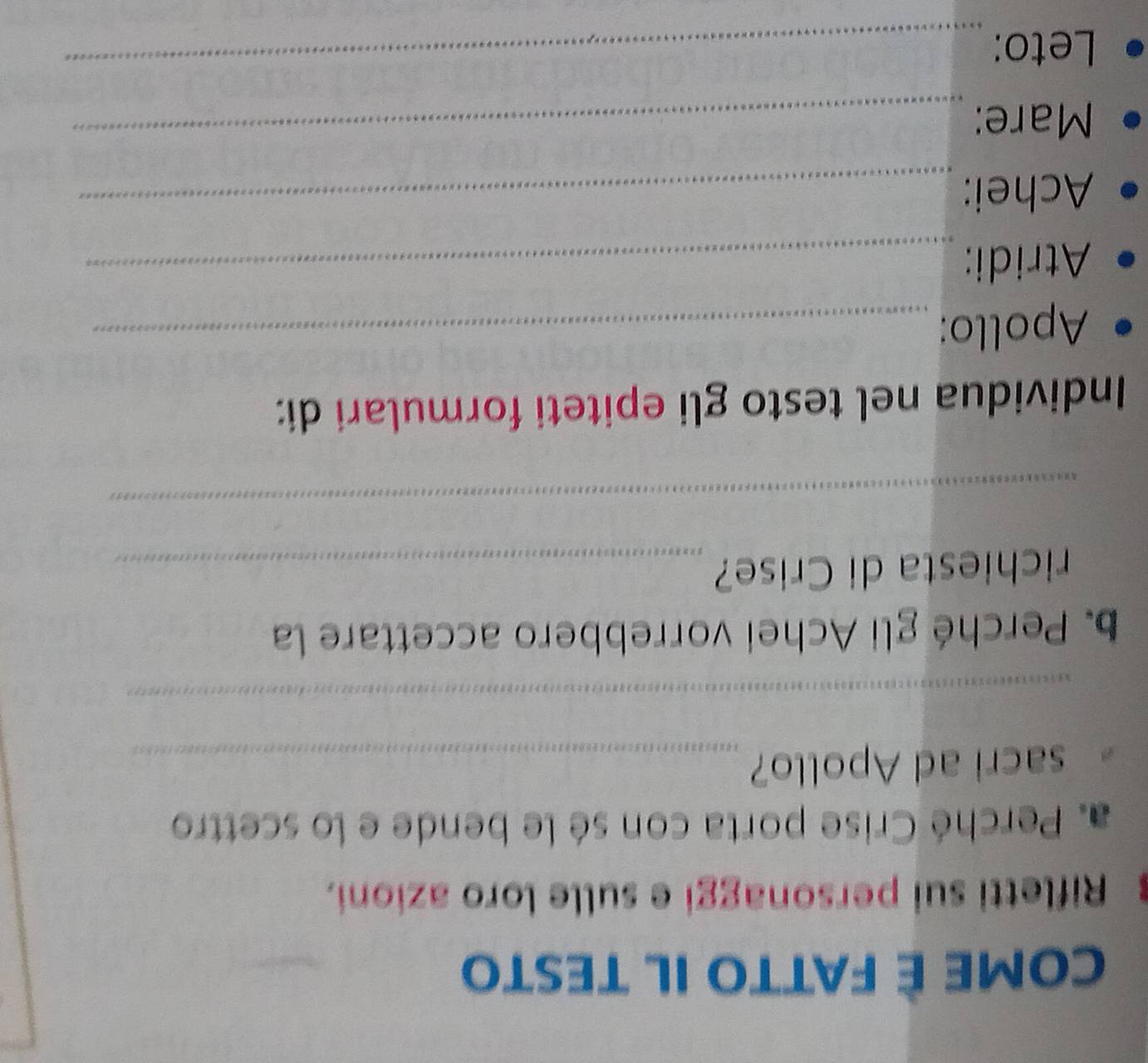 COME È FATTO IL TESTO 
Rifletti sui personaggi e sulle loro azioni. 
a. Perché Crise porta con sé le bende e lo scettro 
sacri ad Apollo?_ 
_ 
b. Perché gli Achei vorrebbero accettare la 
richiesta di Crise?_ 
_ 
Individua nel testo gli epiteti formulari di: 
Apollo:_ 
Atridi:_ 
Achei:_ 
Mare:_ 
Leto:_