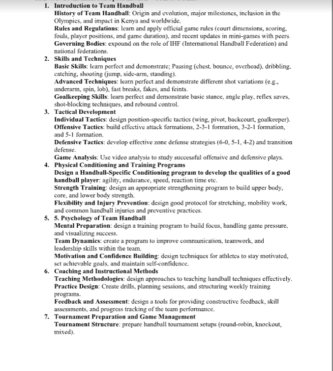 Introduction to Team Handball
History of Team Handball: Origin and evolution, major milestones, inclusion in the
Olympics, and impact in Kenya and worldwide.
Rules and Regulations: learn and apply official game rules (court dimensions, scoring,
fouls, player positions, and game duration). and recent updates in mini-games with peers.
Governing Bodies: expound on the role of IHF (International Handball Federation) and
national federations.
2. Skills and Techniques
Basic Skills: learn perfect and demonstrate; Passing (chest. bounce, overhead). dribbling.
catching, shooting (jump, side-arm, standing).
Advanced Techniques: learn perfect and demonstrate different shot variations (e.g.,
underarm, spin, lob), fast breaks, fakes, and feints.
Goalkeeping Skills: learn perfect and demonstrate basic stance, angle play, reflex saves,
shot-blocking techniques, and rebound control.
3. Tactical Development
Individual Tactics: design position-specific tactics (wing, pivot, backcourt, goalkeeper).
Offensive Tactics: build effective attack formations, 2-3-1 formation, 3-2-1 formation,
and 5-1 formation.
Defensive Tactics: develop effective zone defense strategies (6-0, 5-1, 4-2) and transition
defense.
Game Analysis: Use video analysis to study successful offensive and defensive plays.
4. Physical Conditioning and Training Programs
Design a Handball-Specific Conditioning program to develop the qualities of a good
handball player: agility, endurance, speed, reaction time etc.
Strength Training: design an appropriate strengthening program to build upper body,
core, and lower body strength.
Flexibility and Injury Prevention: design good protocol for stretching, mobility work,
and common handball injuries and preventive practices.
5. 5. Psychology of Team Handball
Mental Preparation: design a training program to build focus, handling game pressure.
and visualizing success.
Team Dynamics: create a program to improve communication, teamwork, and
leadership skills within the team.
Motivation and Confidence Building: design techniques for athletes to stay motivated,
set achievable goals. and maintain self-confidence.
6. Coaching and Instructional Methods
Teaching Methodologies: design approaches to teaching handball techniques effectively.
Practice Design: Create drills, planning sessions, and structuring weekly training
programs.
Feedback and Assessment: design a tools for providing constructive feedback, skill
assessments, and progress tracking of the team performance.
7. Tournament Preparation and Game Management
Tournament Structure: prepare handball tournament setups (round-robin, knockout,
mixed).