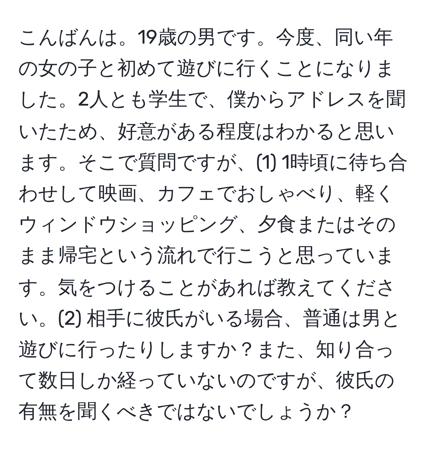 こんばんは。19歳の男です。今度、同い年の女の子と初めて遊びに行くことになりました。2人とも学生で、僕からアドレスを聞いたため、好意がある程度はわかると思います。そこで質問ですが、(1) 1時頃に待ち合わせして映画、カフェでおしゃべり、軽くウィンドウショッピング、夕食またはそのまま帰宅という流れで行こうと思っています。気をつけることがあれば教えてください。(2) 相手に彼氏がいる場合、普通は男と遊びに行ったりしますか？また、知り合って数日しか経っていないのですが、彼氏の有無を聞くべきではないでしょうか？