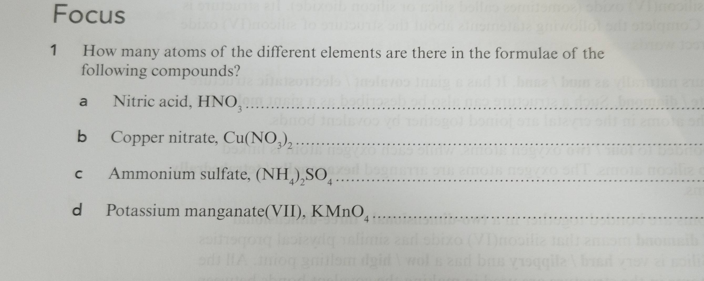 Focus 
1 How many atoms of the different elements are there in the formulae of the 
following compounds? 
a Nitric acid, HNO_3 _ 
b Copper nitrate, Cu(NO_3)_2 _ 
c Ammonium sulfate, (NH_4)_2SO_4 _ 
d Potassium manganate(VII), K MnO_4 _