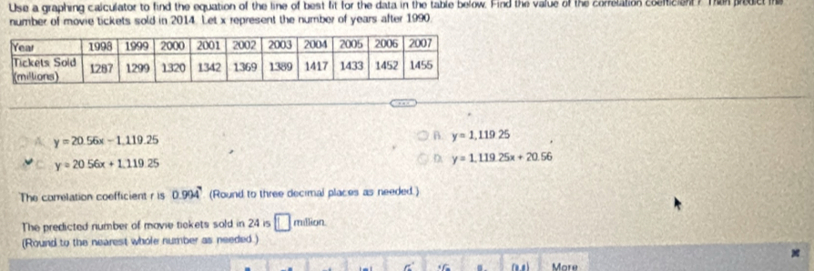 Use a graphing caiculator to find the equation of the line of best fit for the data in the table below. Find the value of the correlation cosniciant ? Then prodict th
number of movie tickets sold in 2014. Let x represent the number of years after 1990
y=20.56x-1.119.25
B. y=1,119.25
y=20.56x+1.119.25
D. y=1.119.25x+20.56
The correlation coefficient r is 0.994^7 (Round to three decimal places as needed.)
The predicted number of movie tickets sold in 24 is □ million
(Round to the nearest whole number as needed.)
*
. More