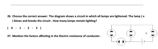 Choose the correct answer: The diagram shows a circuit in which all lamps are lightened. The lamp ( x
) blows and breaks the circuit . How many lamps remain lighting?
(0-1-2-3)
27. Mention the factors affecting in the Electric resistance of conductor .