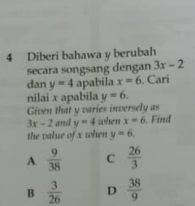 Diberi bahawa y berubah
secara songsang dengan 3x-2
dan y=4 apabila x=6. Cari
nilai x apabila y=6. 
Given that y varies inversely as
3x-2 and y=4 when x=6 Find
the value of x when y=6.
A  9/38  C  26/3 
B  3/26  D  38/9 