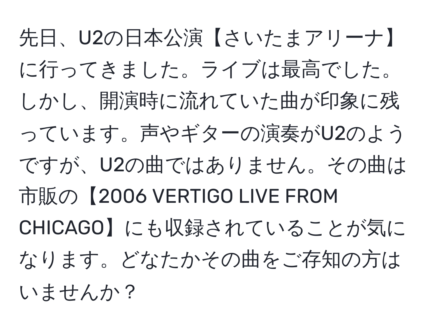 先日、U2の日本公演【さいたまアリーナ】に行ってきました。ライブは最高でした。しかし、開演時に流れていた曲が印象に残っています。声やギターの演奏がU2のようですが、U2の曲ではありません。その曲は市販の【2006 VERTIGO LIVE FROM CHICAGO】にも収録されていることが気になります。どなたかその曲をご存知の方はいませんか？