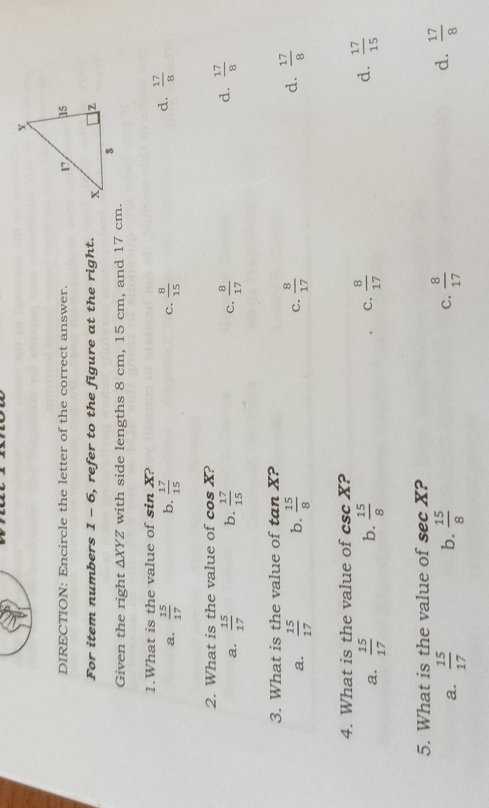 DIRECTION: Encircle the letter of the correct answer. 
For item numbers 1 - 6, refer to the figure at the right. 
Given the right △ XYZ with side lengths 8 cm, 15 cm, and 17 cm.
1.What is the value of sin X?
b.
a.  15/17   17/15   8/15 
C.
d.  17/8 
2. What is the value of cos X?
b.
a.  15/17   17/15  C.  8/17 
d.  17/8 
3. What is the value of tan X?
b.
a.  15/17   15/8  c.  8/17 
d.  17/8 
4. What is the value of csc X ?
a.  15/17  b.  15/8   8/17  d.  17/15 
C.
5. What is the value of sec X ?
a.  15/17  b.  15/8   8/17  d.  17/8 
C.