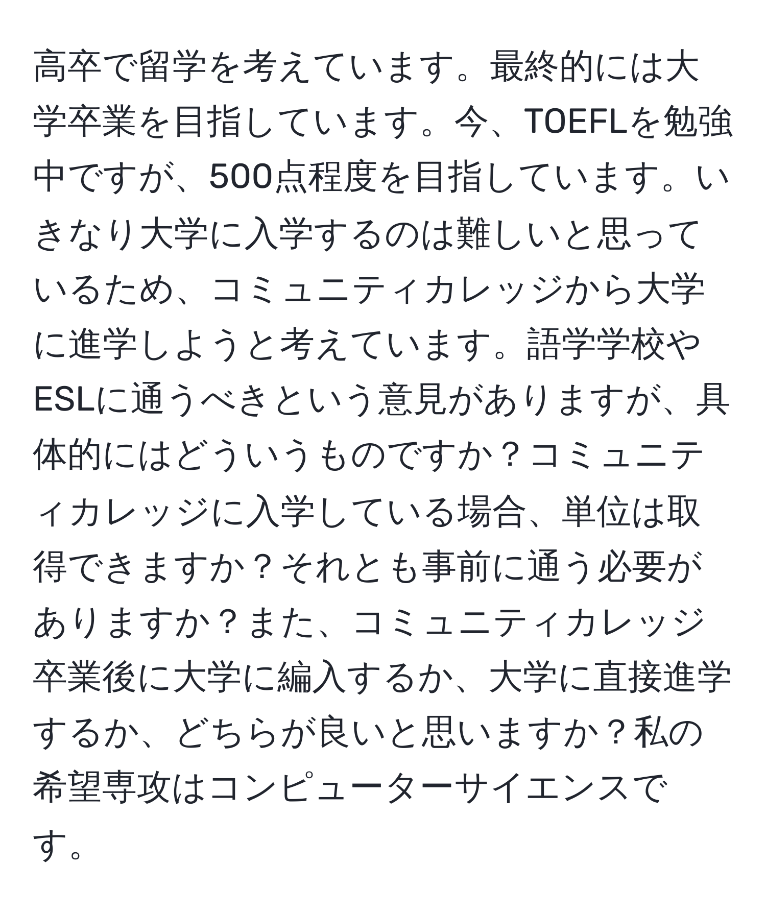 高卒で留学を考えています。最終的には大学卒業を目指しています。今、TOEFLを勉強中ですが、500点程度を目指しています。いきなり大学に入学するのは難しいと思っているため、コミュニティカレッジから大学に進学しようと考えています。語学学校やESLに通うべきという意見がありますが、具体的にはどういうものですか？コミュニティカレッジに入学している場合、単位は取得できますか？それとも事前に通う必要がありますか？また、コミュニティカレッジ卒業後に大学に編入するか、大学に直接進学するか、どちらが良いと思いますか？私の希望専攻はコンピューターサイエンスです。