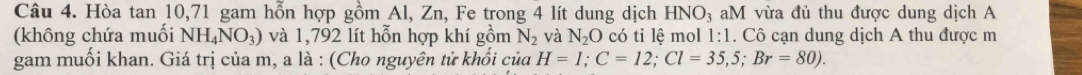 Hòa tan 10, 71 gam hỗn hợp gồm Al, Zn, Fe trong 4 lít dung dịch HNO_3 aM vừa đủ thu được dung dịch A 
(không chứa muối NH_4NO_3) và 1,792 lít hỗn hợp khí gồm N_2 và N_2O có tỉ lệ mol 1:1. Cô cạn dung dịch A thu được m 
gam muối khan. Giá trị của m, a là : (Cho nguyên tử khối của H=1; C=12; Cl=35,5; Br=80).