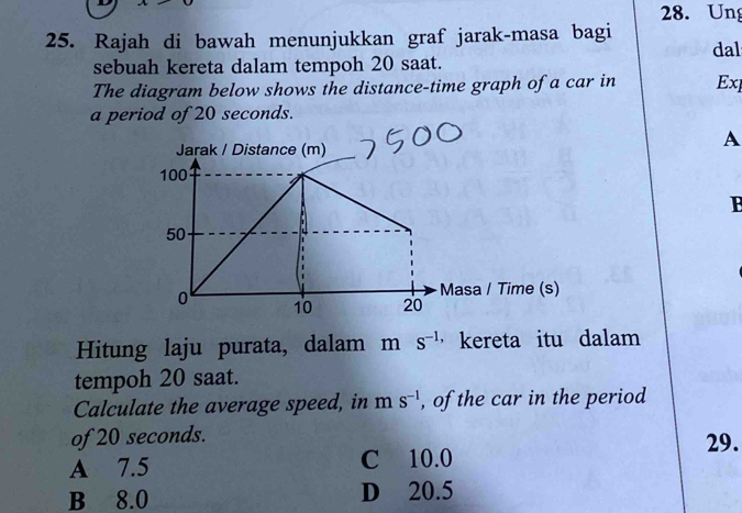 Ung
25. Rajah di bawah menunjukkan graf jarak-masa bagi dal
sebuah kereta dalam tempoh 20 saat.
The diagram below shows the distance-time graph of a car in Exl
a period of 20 seconds.
A
B
Hitung laju purata, dalam m s^(-1,) kereta itu dalam
tempoh 20 saat.
Calculate the average speed, in m s^(-1) , of the car in the period
of 20 seconds.
29.
A 7.5 C 10.0
B 8.0 D 20.5