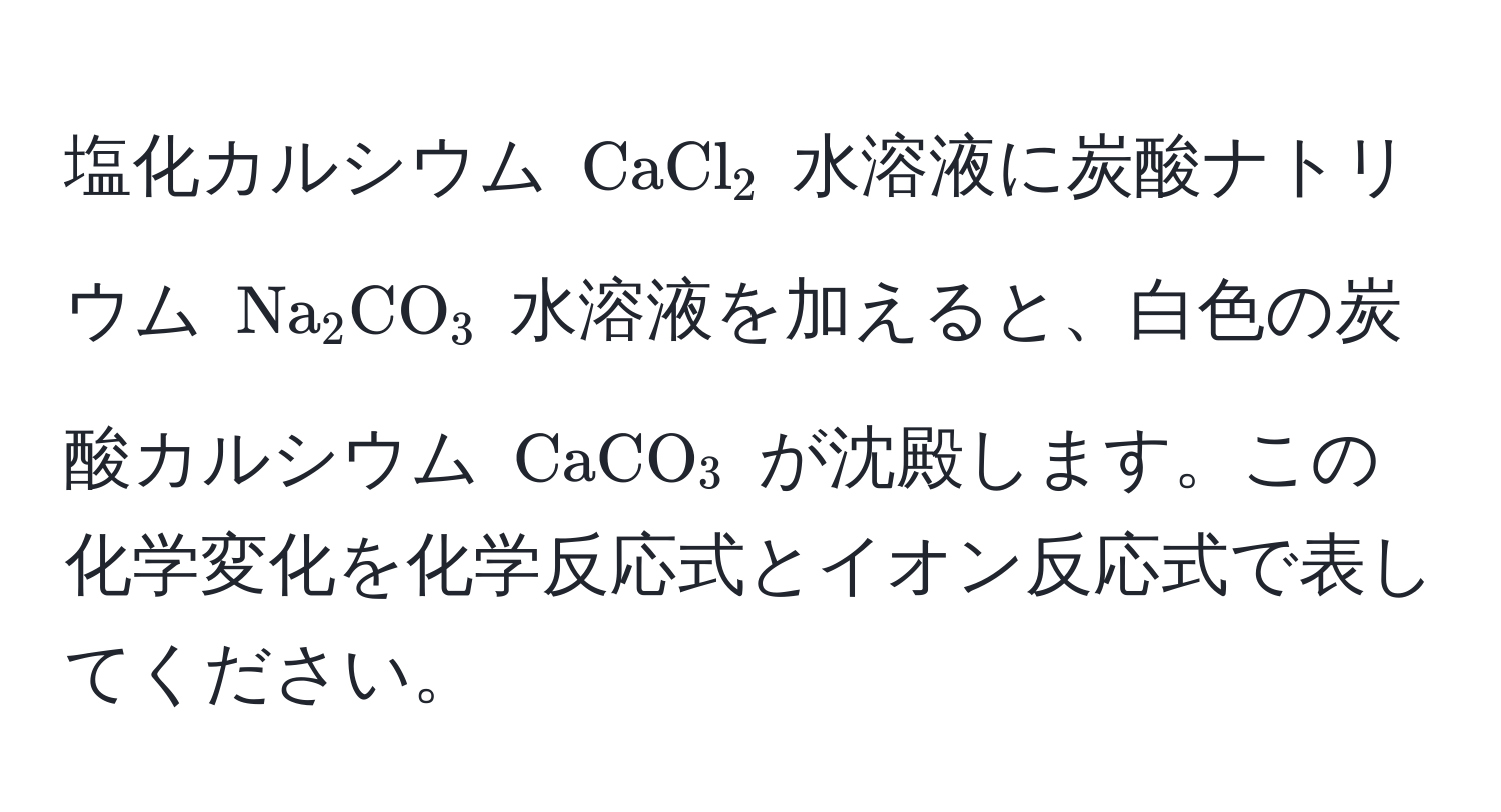 塩化カルシウム (CaCl_2) 水溶液に炭酸ナトリウム (Na_2CO_3) 水溶液を加えると、白色の炭酸カルシウム (CaCO_3) が沈殿します。この化学変化を化学反応式とイオン反応式で表してください。