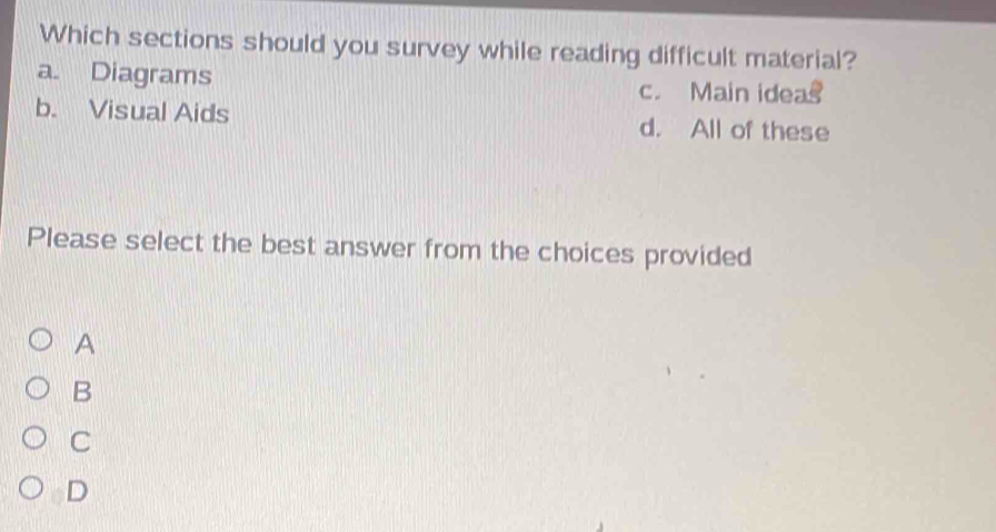 Which sections should you survey while reading difficult material?
a. Diagrams c. Main ideas
b. Visual Aids d. All of these
Please select the best answer from the choices provided
A
B
C
D