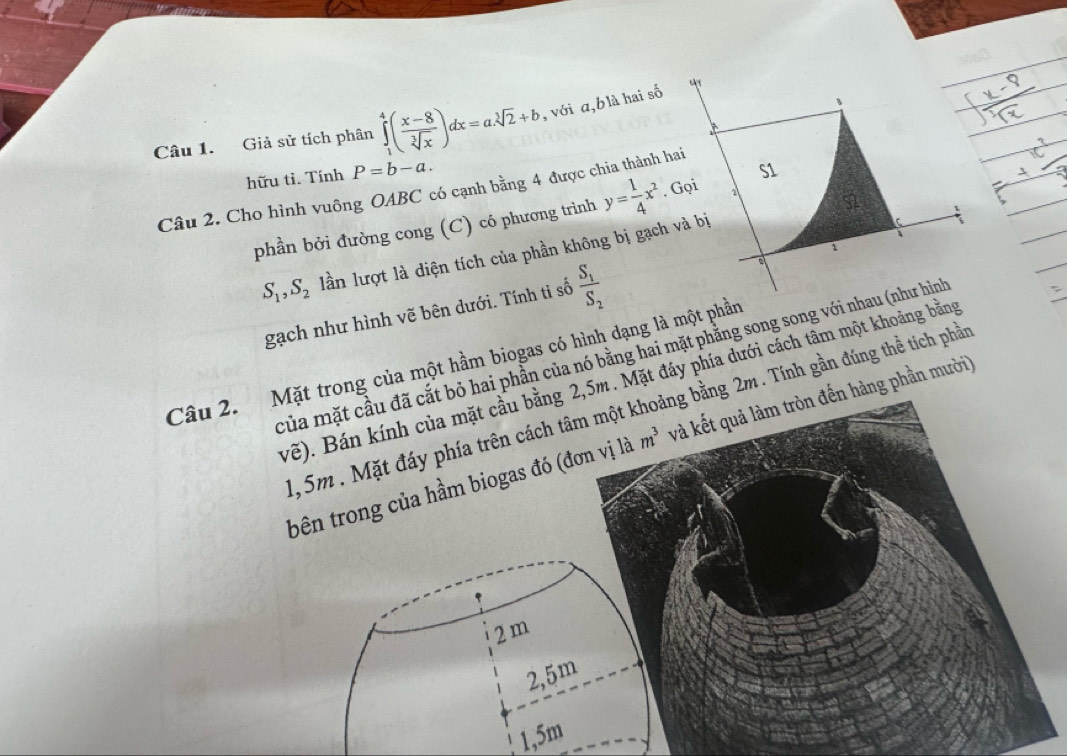 Giả sử tích phân ∈tlimits _1^(4(frac x-8)sqrt[3](x))dx=a.sqrt[3](2)+b , với α, b là hai số
hữu tì. Tính P=b-a. 
Câu 2. Cho hình vuông OABC có cạnh bằng 4 được chia thành hai y= 1/4 x^2
phần bởi đường cong (C) có phương trình
S_1, S_2 lần lượt là diện tích của phần không bị gạch và bị
gạch như hình vẽ bên dưới. Tính tì số frac S_1S_2
của mặt cầu đã cắt bỏ hai phần của nó bằng hai mặt phằng song song với nhau (như hình
Câu 2. Mặt trong của một hầm biogas có hình dạng là một phần
vẽ). Bán kính của mặt cầu bằng 2,5m. Mặt đáy phía dưới cách tâm một khoảng bằng
1, 5m. Mặt đáy phía trên cách tâm một khoảng bằng 2m. Tính gần đúng thể tích phần
bên trong của hầm biogas đó (đơn vị L overset ,a m^3 và kết quả làm tròn đến hàng phần mười)
2 m
2,5m
1,5m