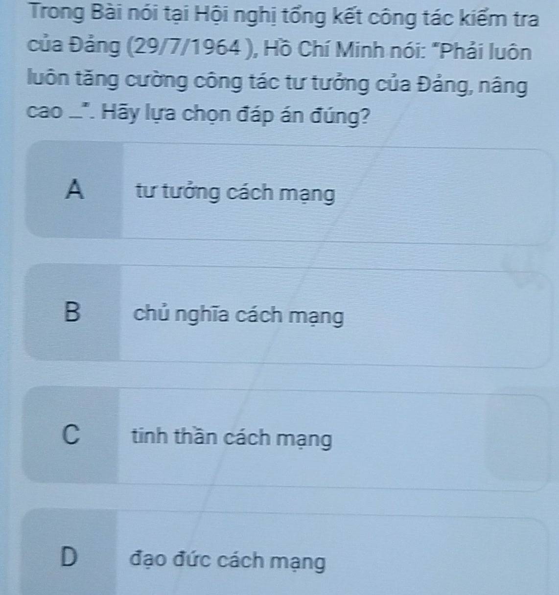 Trong Bài nói tại Hội nghị tổng kết công tác kiểm tra
của Đảng (29/7/1964 ), Hồ Chí Minh nói: "Phải luôn
luôn tăng cường công tác tư tưởng của Đảng, nâng
cao .'. Hãy lựa chọn đáp án đúng?
A tư tưởng cách mạng
Bchủ nghĩa cách mạng
C tinh thần cách mạng
D đạo đức cách mạng